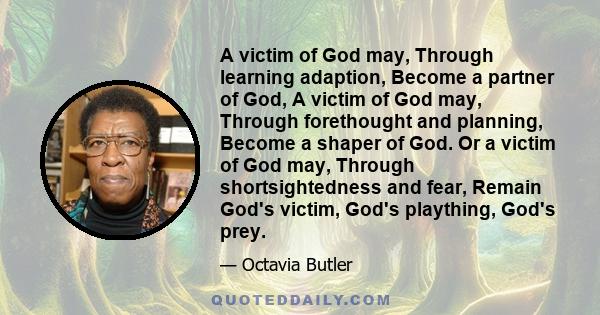 A victim of God may, Through learning adaption, Become a partner of God, A victim of God may, Through forethought and planning, Become a shaper of God. Or a victim of God may, Through shortsightedness and fear, Remain