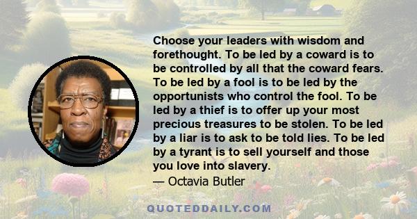 Choose your leaders with wisdom and forethought. To be led by a coward is to be controlled by all that the coward fears. To be led by a fool is to be led by the opportunists who control the fool. To be led by a thief is 