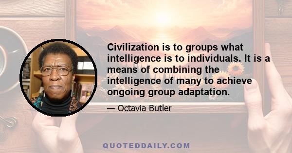 Civilization is to groups what intelligence is to individuals. It is a means of combining the intelligence of many to achieve ongoing group adaptation. Civilization, like intelligence, may serve well, serve adequately,