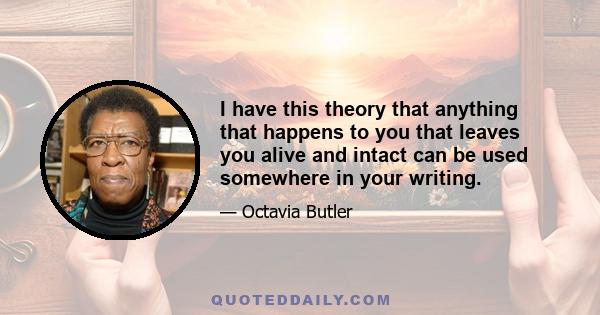 I have this theory that anything that happens to you that leaves you alive and intact can be used somewhere in your writing.