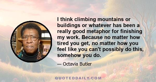 I think climbing mountains or buildings or whatever has been a really good metaphor for finishing my work. Because no matter how tired you get, no matter how you feel like you can't possibly do this, somehow you do.