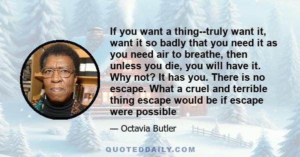 If you want a thing--truly want it, want it so badly that you need it as you need air to breathe, then unless you die, you will have it. Why not? It has you. There is no escape. What a cruel and terrible thing escape