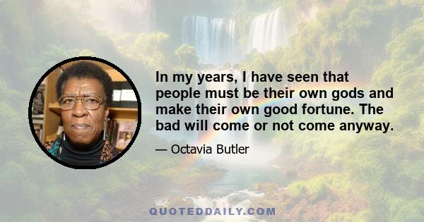 In my years, I have seen that people must be their own gods and make their own good fortune. The bad will come or not come anyway.