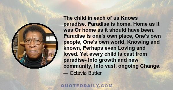 The child in each of us Knows paradise. Paradise is home. Home as it was Or home as it should have been. Paradise is one's own place, One's own people, One's own world, Knowing and known, Perhaps even Loving and loved.