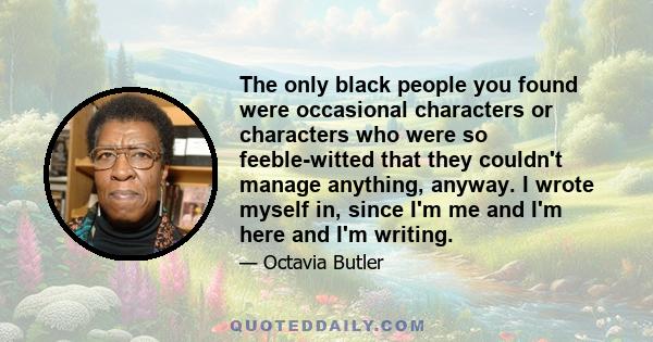 The only black people you found were occasional characters or characters who were so feeble-witted that they couldn't manage anything, anyway. I wrote myself in, since I'm me and I'm here and I'm writing.