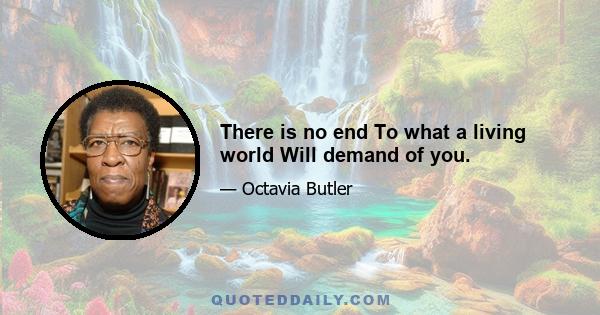 There is no end To what a living world Will demand of you.