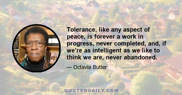 Tolerance, like any aspect of peace, is forever a work in progress, never completed, and, if we're as intelligent as we like to think we are, never abandoned.