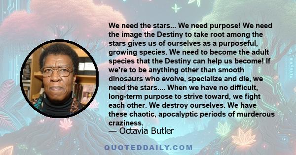 We need the stars... We need purpose! We need the image the Destiny to take root among the stars gives us of ourselves as a purposeful, growing species. We need to become the adult species that the Destiny can help us