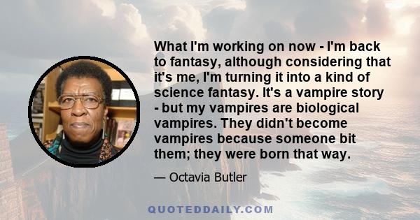 What I'm working on now - I'm back to fantasy, although considering that it's me, I'm turning it into a kind of science fantasy. It's a vampire story - but my vampires are biological vampires. They didn't become