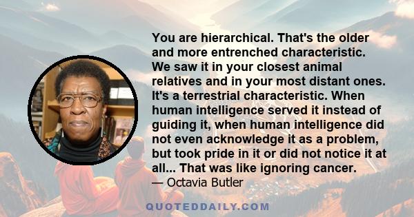 You are hierarchical. That's the older and more entrenched characteristic. We saw it in your closest animal relatives and in your most distant ones. It's a terrestrial characteristic. When human intelligence served it