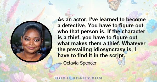 As an actor, I've learned to become a detective. You have to figure out who that person is. If the character is a thief, you have to figure out what makes them a thief. Whatever the prevailing idiosyncrasy is, I have to 