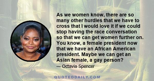 As we women know, there are so many other hurdles that we have to cross that I would love it if we could stop having the race conversation so that we can get women further on. You know, a female president now that we