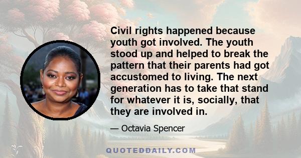 Civil rights happened because youth got involved. The youth stood up and helped to break the pattern that their parents had got accustomed to living. The next generation has to take that stand for whatever it is,