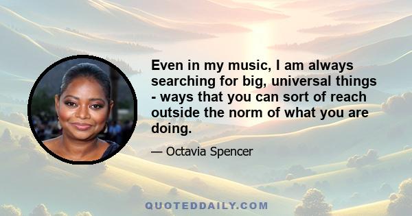 Even in my music, I am always searching for big, universal things - ways that you can sort of reach outside the norm of what you are doing.