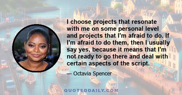 I choose projects that resonate with me on some personal level and projects that I'm afraid to do. If I'm afraid to do them, then I usually say yes, because it means that I'm not ready to go there and deal with certain