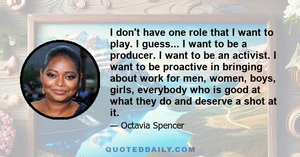 I don't have one role that I want to play. I guess... I want to be a producer. I want to be an activist. I want to be proactive in bringing about work for men, women, boys, girls, everybody who is good at what they do