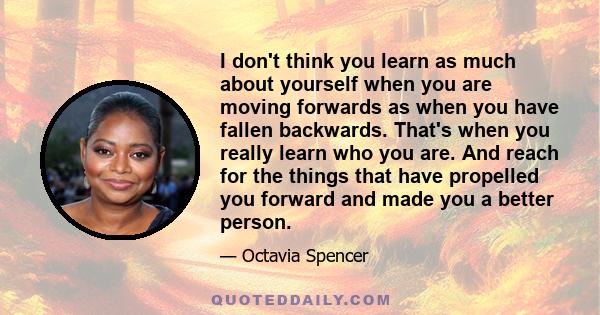 I don't think you learn as much about yourself when you are moving forwards as when you have fallen backwards. That's when you really learn who you are. And reach for the things that have propelled you forward and made