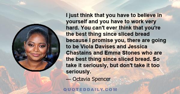 I just think that you have to believe in yourself and you have to work very hard. You can't ever think that you're the best thing since sliced bread because I promise you, there are going to be Viola Davises and Jessica 