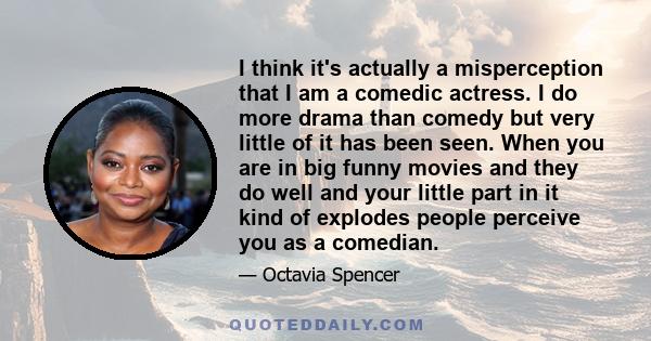 I think it's actually a misperception that I am a comedic actress. I do more drama than comedy but very little of it has been seen. When you are in big funny movies and they do well and your little part in it kind of