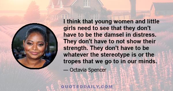 I think that young women and little girls need to see that they don't have to be the damsel in distress. They don't have to not show their strength. They don't have to be whatever the stereotype is or the tropes that we 