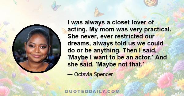 I was always a closet lover of acting. My mom was very practical. She never, ever restricted our dreams, always told us we could do or be anything. Then I said, 'Maybe I want to be an actor.' And she said, 'Maybe not