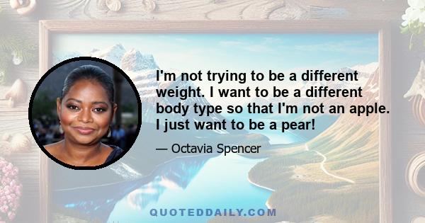 I'm not trying to be a different weight. I want to be a different body type so that I'm not an apple. I just want to be a pear!