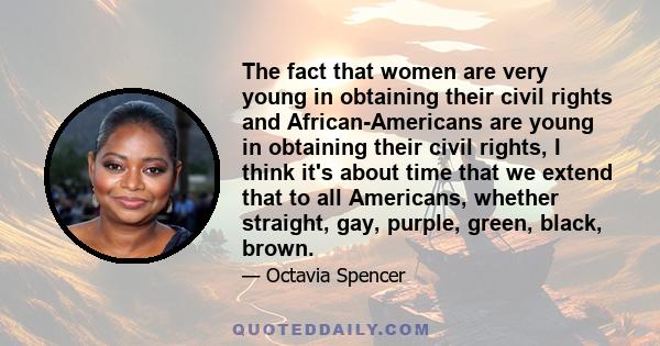 The fact that women are very young in obtaining their civil rights and African-Americans are young in obtaining their civil rights, I think it's about time that we extend that to all Americans, whether straight, gay,