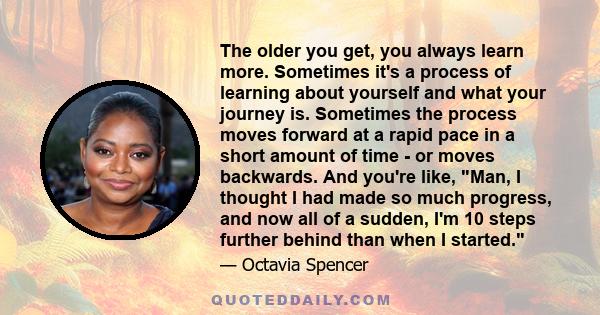 The older you get, you always learn more. Sometimes it's a process of learning about yourself and what your journey is. Sometimes the process moves forward at a rapid pace in a short amount of time - or moves backwards. 