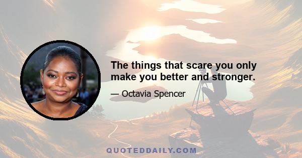 The things that scare you only make you better and stronger.