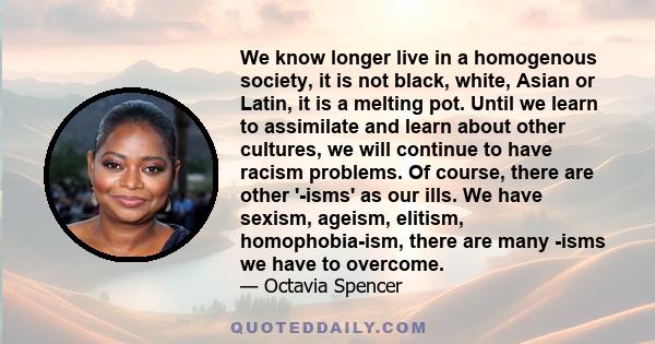 We know longer live in a homogenous society, it is not black, white, Asian or Latin, it is a melting pot. Until we learn to assimilate and learn about other cultures, we will continue to have racism problems. Of course, 