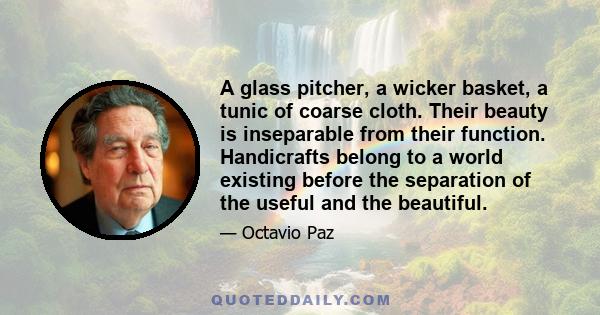 A glass pitcher, a wicker basket, a tunic of coarse cloth. Their beauty is inseparable from their function. Handicrafts belong to a world existing before the separation of the useful and the beautiful.