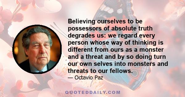 Believing ourselves to be possessors of absolute truth degrades us: we regard every person whose way of thinking is different from ours as a monster and a threat and by so doing turn our own selves into monsters and