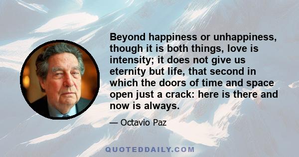 Beyond happiness or unhappiness, though it is both things, love is intensity; it does not give us eternity but life, that second in which the doors of time and space open just a crack: here is there and now is always.