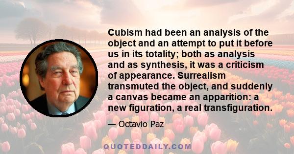 Cubism had been an analysis of the object and an attempt to put it before us in its totality; both as analysis and as synthesis, it was a criticism of appearance. Surrealism transmuted the object, and suddenly a canvas