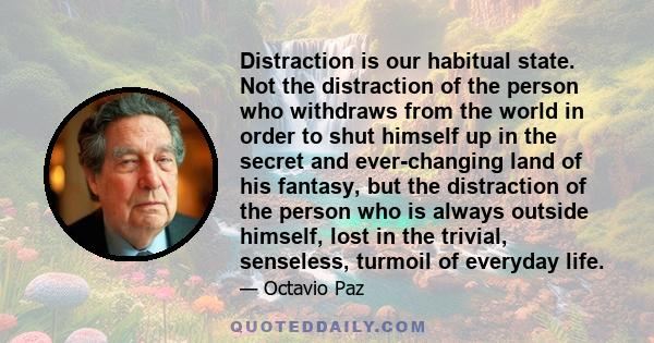 Distraction is our habitual state. Not the distraction of the person who withdraws from the world in order to shut himself up in the secret and ever-changing land of his fantasy, but the distraction of the person who is 