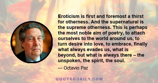 Eroticism is first and foremost a thirst for otherness. And the supernatural is the supreme otherness. This is perhaps the most noble aim of poetry, to attach ourselves to the world around us, to turn desire into love,