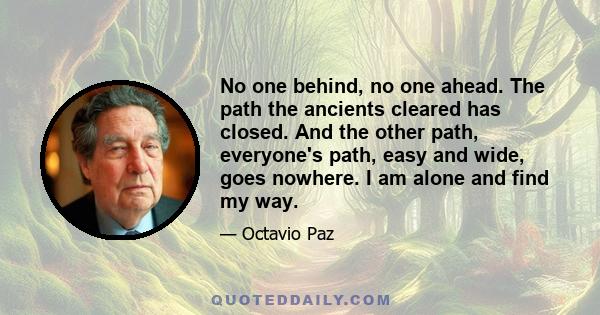 No one behind, no one ahead. The path the ancients cleared has closed. And the other path, everyone's path, easy and wide, goes nowhere. I am alone and find my way.