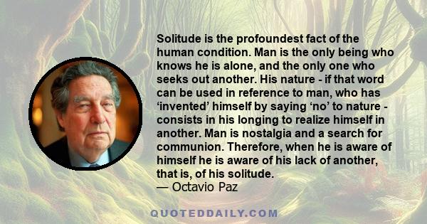 Solitude is the profoundest fact of the human condition. Man is the only being who knows he is alone, and the only one who seeks out another. His nature - if that word can be used in reference to man, who has ‘invented’ 