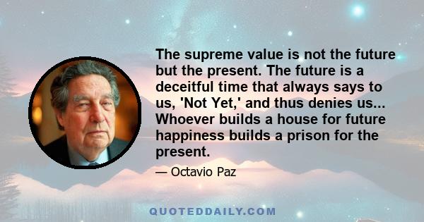 The supreme value is not the future but the present. The future is a deceitful time that always says to us, 'Not Yet,' and thus denies us... Whoever builds a house for future happiness builds a prison for the present.