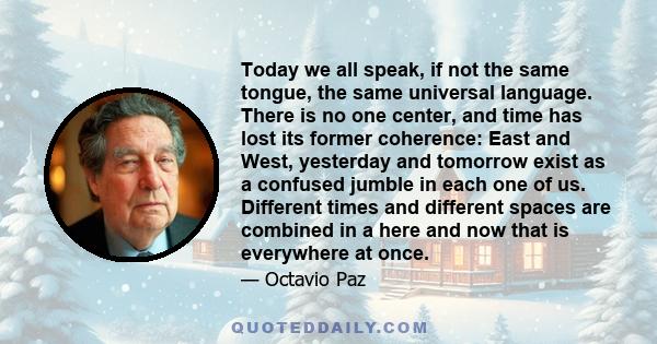 Today we all speak, if not the same tongue, the same universal language. There is no one center, and time has lost its former coherence: East and West, yesterday and tomorrow exist as a confused jumble in each one of