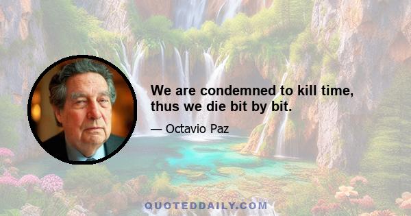 We are condemned to kill time, thus we die bit by bit.