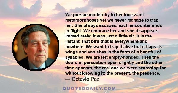 We pursue modernity in her incessant metamorphoses yet we never manage to trap her. She always escapes: each encounter ends in flight. We embrace her and she disappears immediately: it was just a little air. It is the