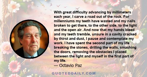 With great difficulty advancing by millimeters each year, I carve a road out of the rock. For millenniums my teeth have wasted and my nails broken to get there, to the other side, to the light and the open air. And now