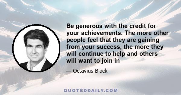 Be generous with the credit for your achievements. The more other people feel that they are gaining from your success, the more they will continue to help and others will want to join in