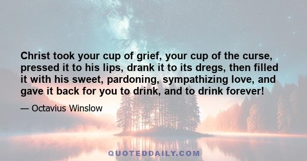 Christ took your cup of grief, your cup of the curse, pressed it to his lips, drank it to its dregs, then filled it with his sweet, pardoning, sympathizing love, and gave it back for you to drink, and to drink forever!