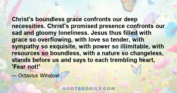 Christ's boundless grace confronts our deep necessities. Christ's promised presence confronts our sad and gloomy loneliness. Jesus thus filled with grace so overflowing, with love so tender, with sympathy so exquisite,