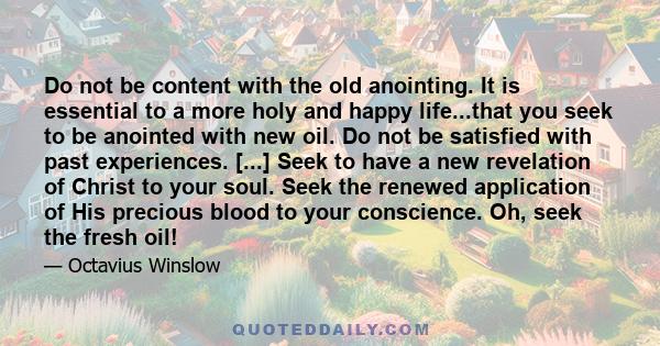 Do not be content with the old anointing. It is essential to a more holy and happy life...that you seek to be anointed with new oil. Do not be satisfied with past experiences. [...] Seek to have a new revelation of