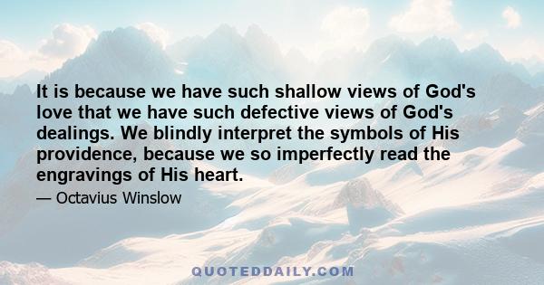 It is because we have such shallow views of God's love that we have such defective views of God's dealings. We blindly interpret the symbols of His providence, because we so imperfectly read the engravings of His heart.