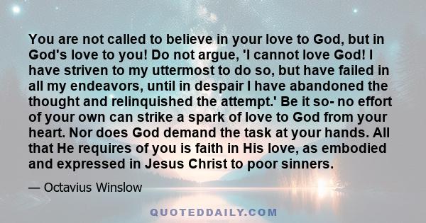 You are not called to believe in your love to God, but in God's love to you! Do not argue, 'I cannot love God! I have striven to my uttermost to do so, but have failed in all my endeavors, until in despair I have