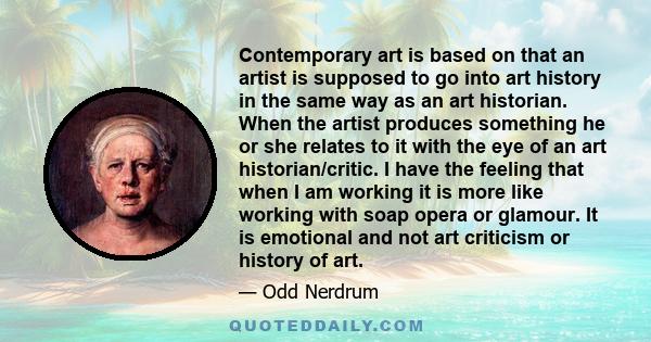 Contemporary art is based on that an artist is supposed to go into art history in the same way as an art historian. When the artist produces something he or she relates to it with the eye of an art historian/critic. I